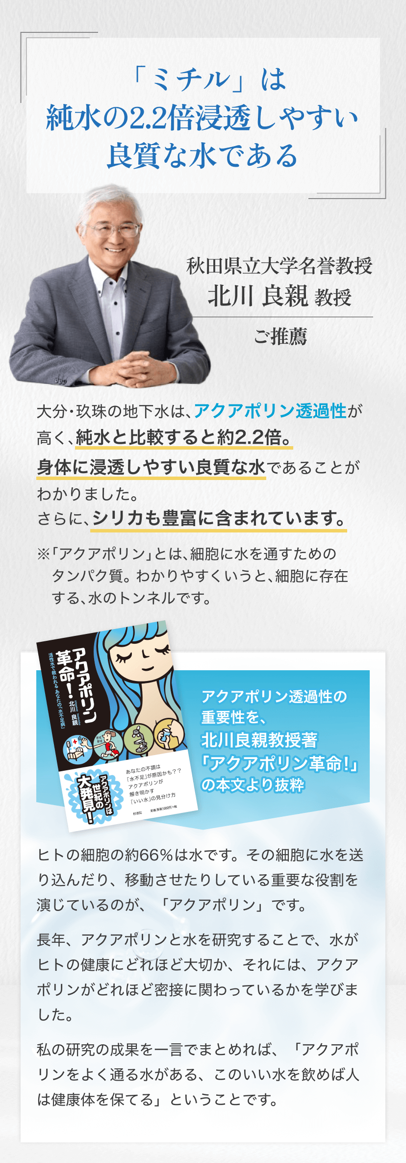 「『ミチル』は純水の2.2倍浸透しやすい良質な水である 秋田県立大学名誉教授
								北川 良親 教授 ご推薦 大分・玖珠の地下水は、アクアポリン透過性が 高く、純水と比較すると約2.2倍。身体に浸透しやすい良質な水であることがわかりました。さらに、シリカも豊富に含まれています。※「アクアポリン」とは、細胞に水を通すためのタンパク質。わかりやすくいうと、細胞に存在する、水のトンネルです。アクアポリン透過性の 重要性を、北川良親教授著 「アクアポリン革命！」の本文より抜粋 ヒトの細胞の約66%は水です。その細胞に水を送り込んだり、移動させたりしている重要な役割を演じているのが、「アクアポリン」です。長年、アクアポリンと水を研究することで、水がヒトの健康にどれほど大切か、それには、アクアポリンがどれほど密接に関わっているかを学びました。私の研究の成果を一言でまとめれば「アクアポリンをよく通る水がある、このいい水を飲めば人は健康体を保てる」ということです。