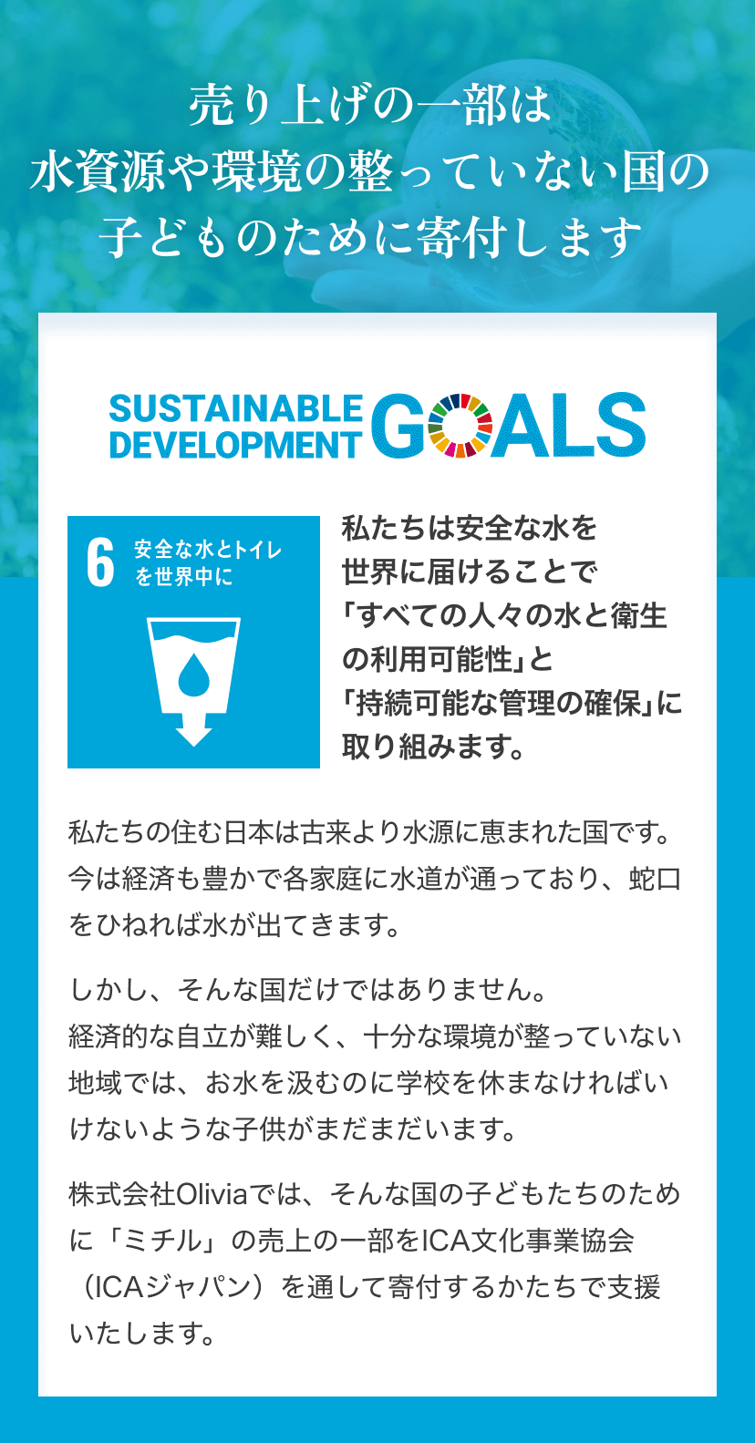 売り上げの一部は水資源や環境の整っていない国の子どものために寄付します 「SUSTAINABLE DEVELOPMENT GOALS」(SDGs)のロゴ SDGs6「安全な水とトイレを世界中に」のアイコン画像 私たちは安全な水を 世界に届けることで「すべての人々の水と衛生の利用可能性」と「持続可能な管理の確保」に取り組みます。私たちの住む日本は古来より水源に恵まれた国です。今は経済も豊かで各家庭に水道が通っており、蛇口をひねれば水が出てきます。しかし、そんな国だけではありません。経済的な自立が難しく、十分な環境が整っていない地域では、お水を汲むのに学校を休まなければいけないような子供がまだまだいます。株式会社Oliviaでは、そんな国の子どもたちのために「ミチル」の売上の一部をICA文化事業協会（ICAジャパン）を通して寄付するかたちで支援いたします。